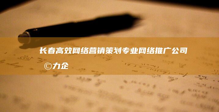 长春高效网络营销策划：专业网络推广公司助力企业品牌影响力提升